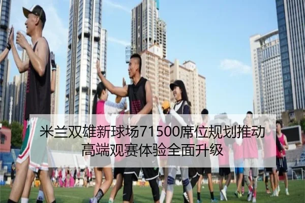 米兰双雄新球场71500席位规划推动高端观赛体验全面升级